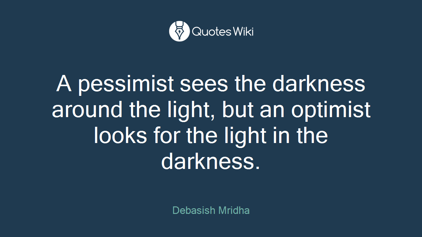 A pessimist sees the darkness around the light, but an optimist looks for the light in the darkness.