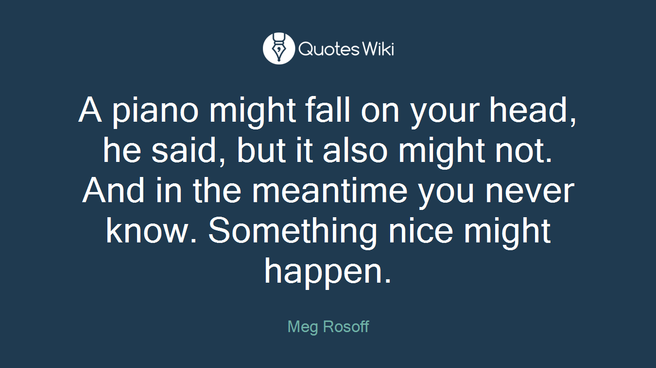 A piano might fall on your head, he said, but it also might not. And in the meantime you never know. Something nice might happen.
