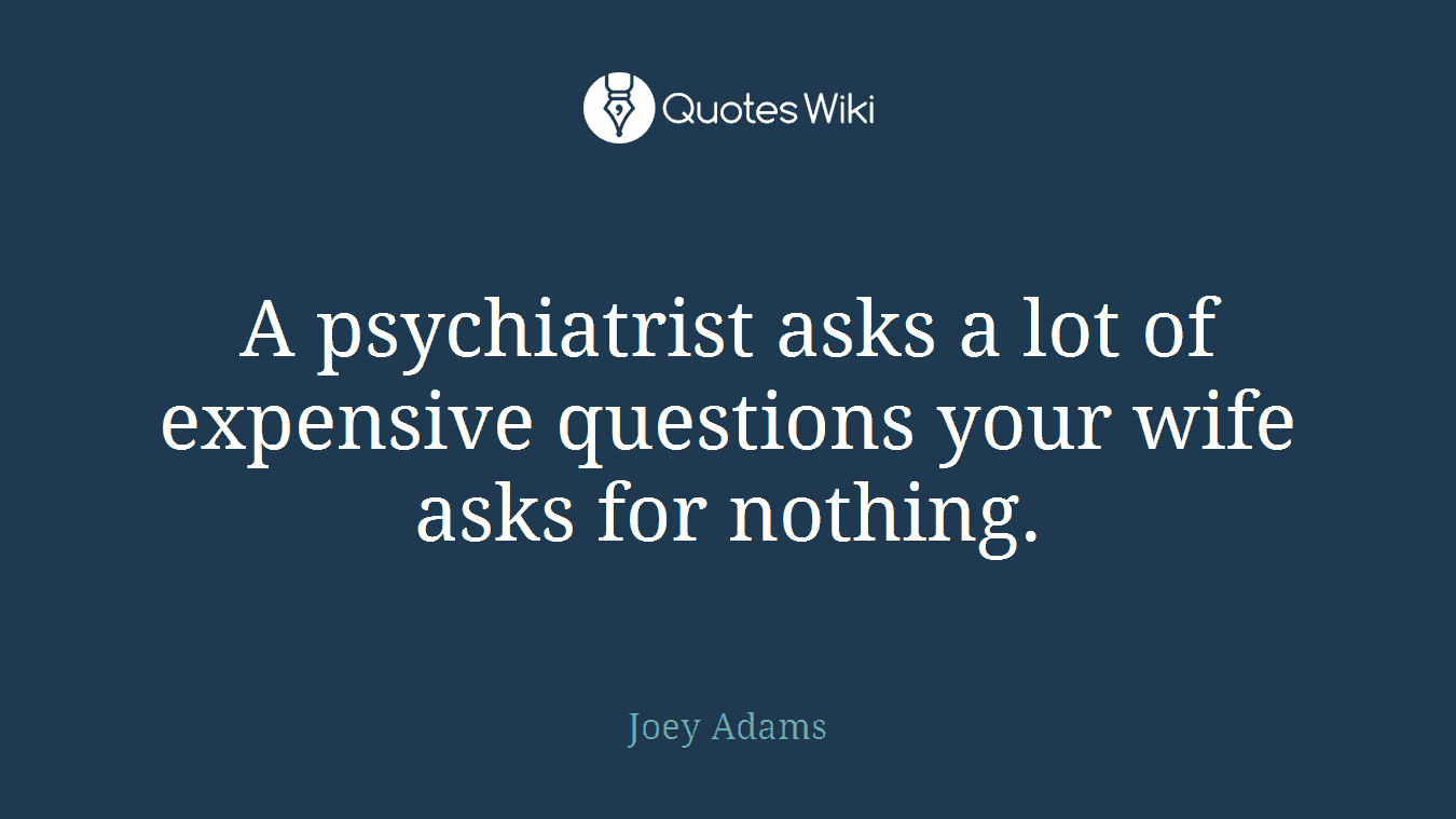 A psychiatrist asks a lot of expensive questions your wife asks for nothing.