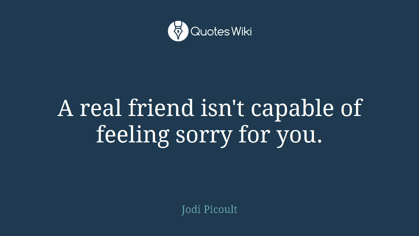 A real friend isn't capable of feeling sorry for you.