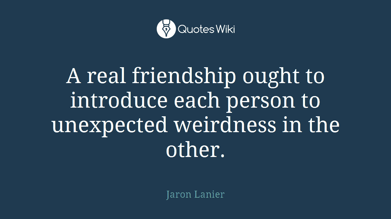 A real friendship ought to introduce each person to unexpected weirdness in the other.