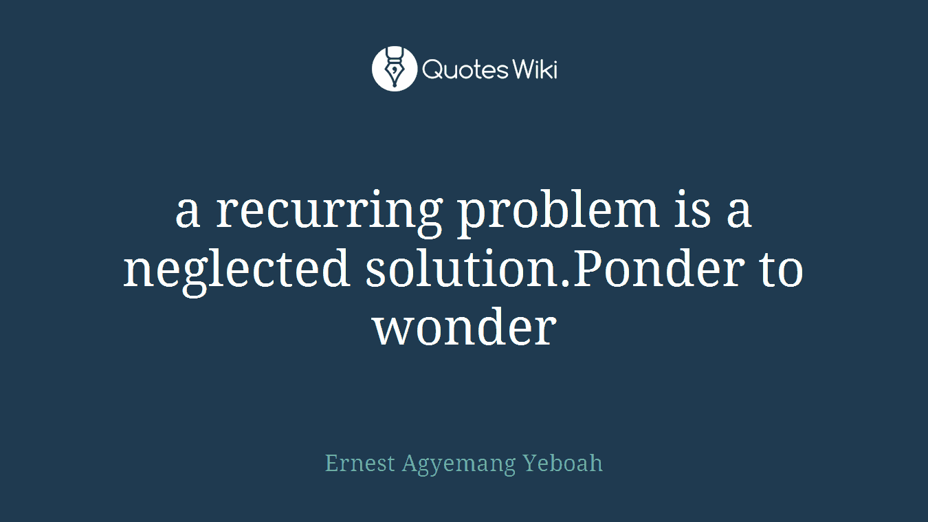 a recurring problem is a neglected solution.Ponder to wonder