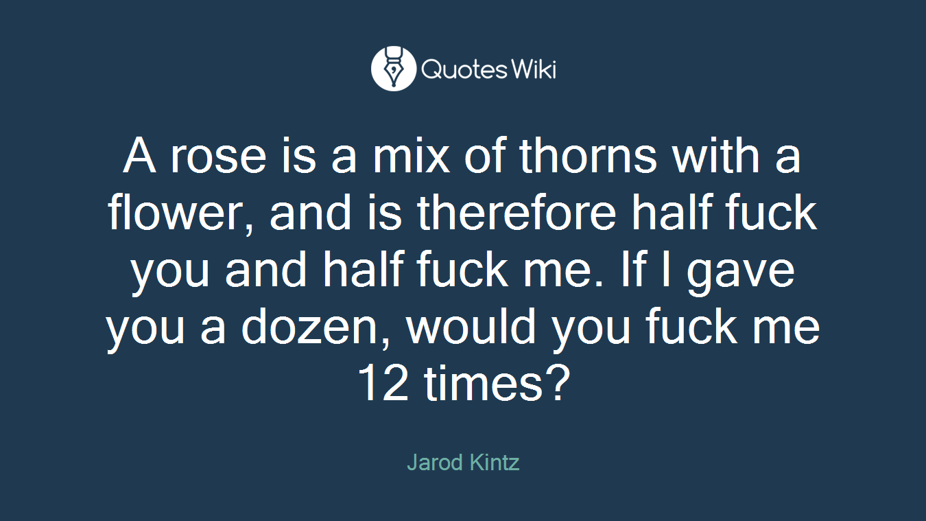 A rose is a mix of thorns with a flower, and is therefore half fuck you and half fuck me. If I gave you a dozen, would you fuck me 12 times?