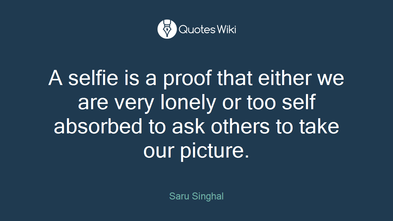 A selfie is a proof that either we are very lonely or too self absorbed to ask others to take our picture.