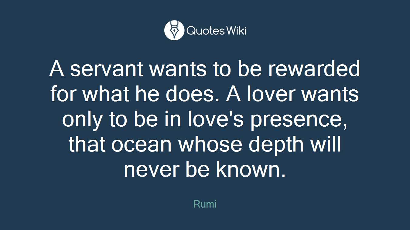 A servant wants to be rewarded for what he does. A lover wants only to be in love's presence, that ocean whose depth will never be known.