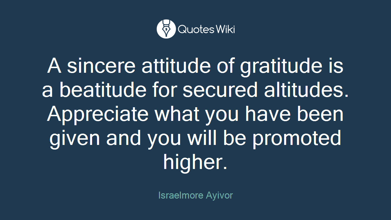 A sincere attitude of gratitude is a beatitude for secured altitudes. Appreciate what you have been given and you will be promoted higher.