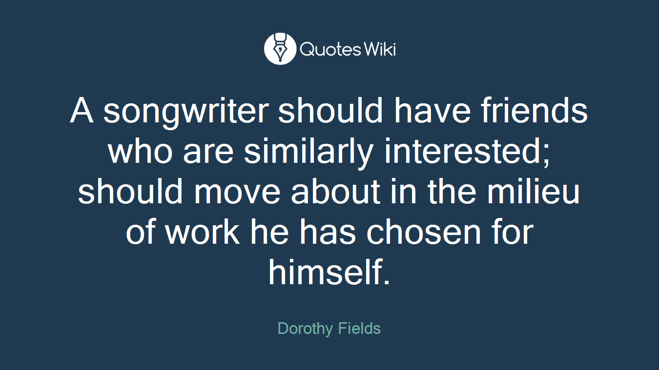 A songwriter should have friends who are similarly interested; should move about in the milieu of work he has chosen for himself.