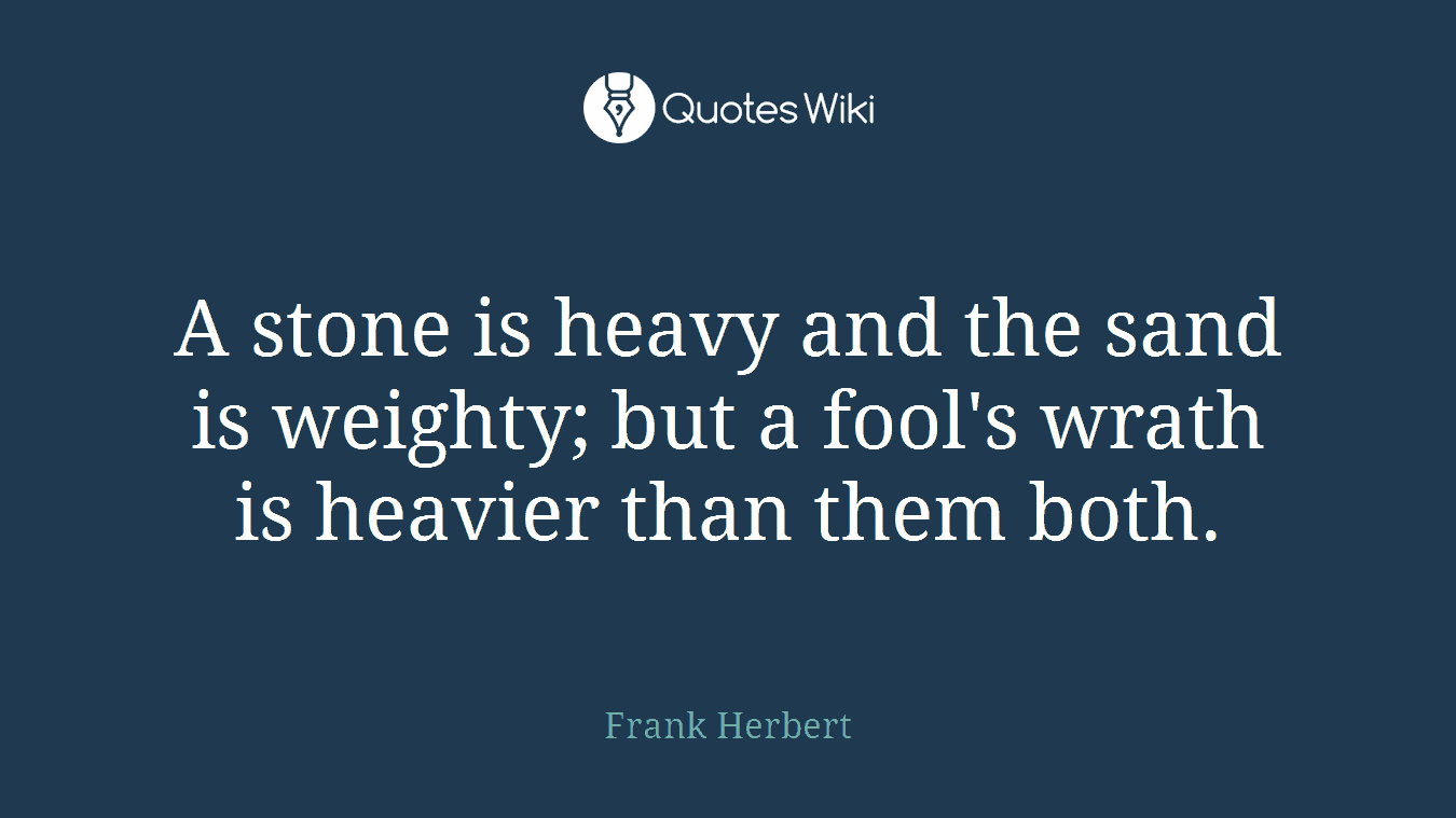 A stone is heavy and the sand is weighty; but a fool's wrath is heavier than them both.
