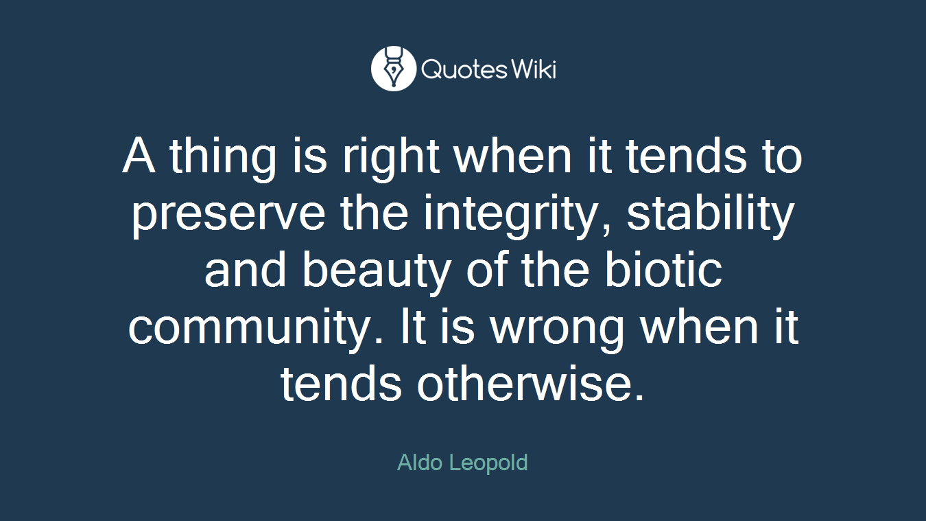 A thing is right when it tends to preserve the integrity, stability and beauty of the biotic community. It is wrong when it tends otherwise.