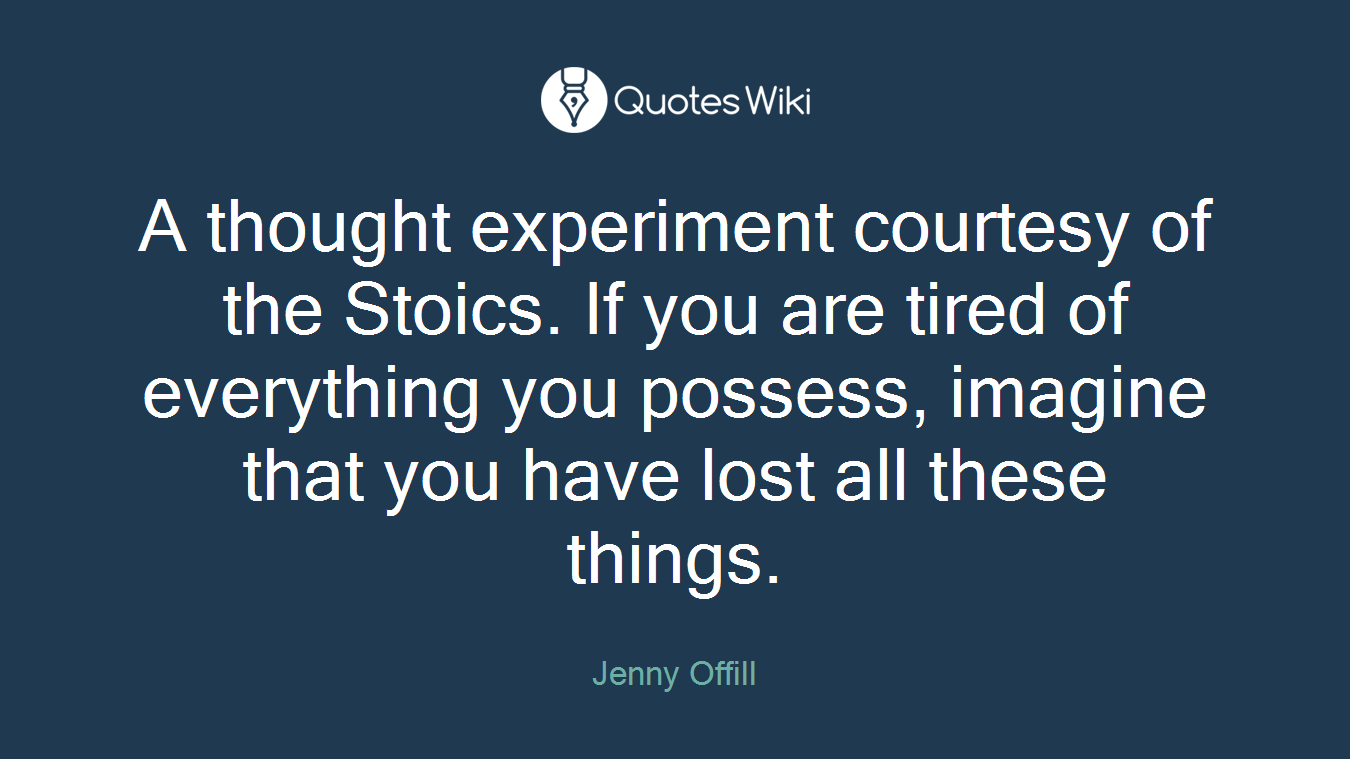 A thought experiment courtesy of the Stoics. If you are tired of everything you possess, imagine that you have lost all these things.