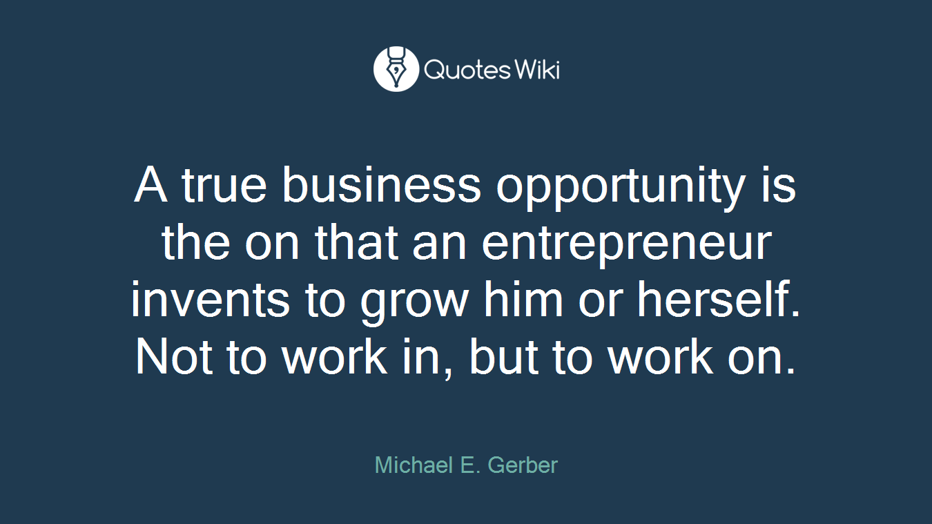 A true business opportunity is the on that an entrepreneur invents to grow him or herself. Not to work in, but to work on.