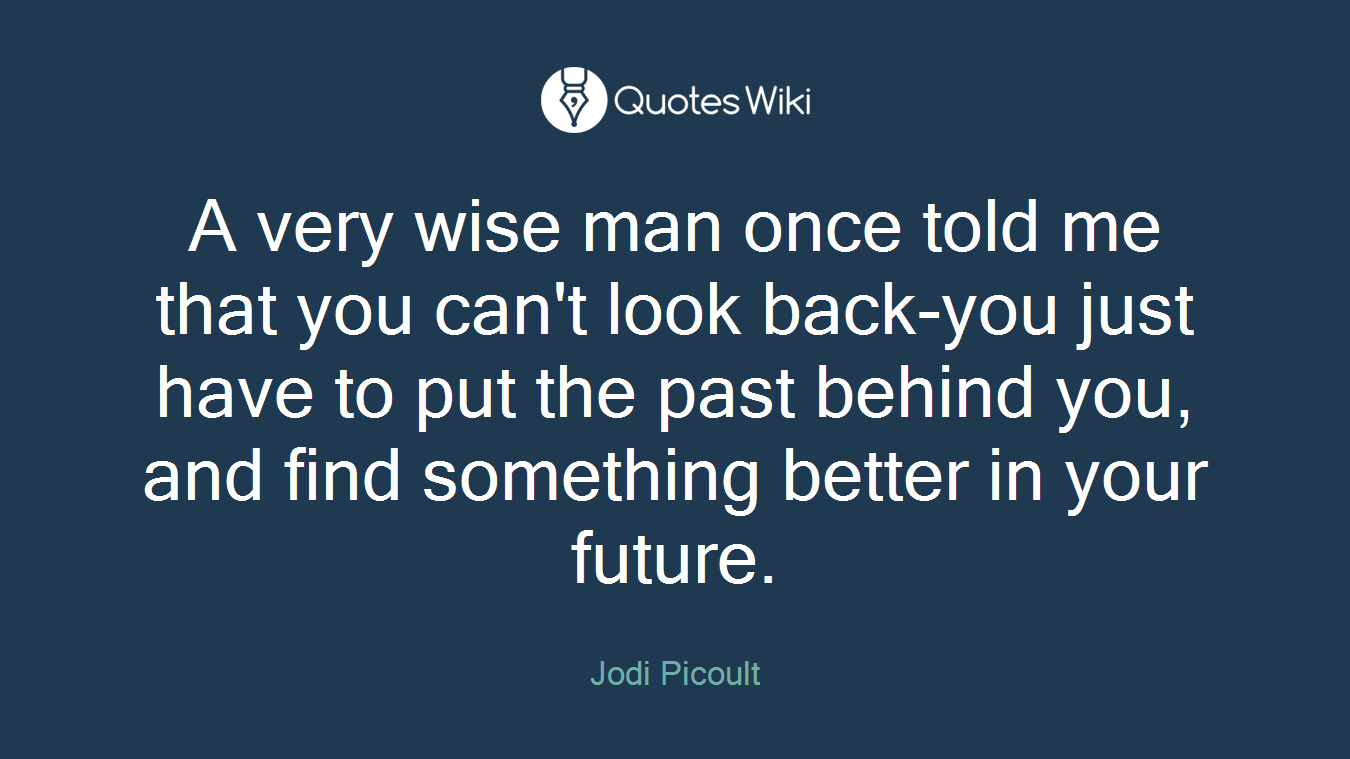 A very wise man once told me that you can't look back-you just have to put the past behind you, and find something better in your future.