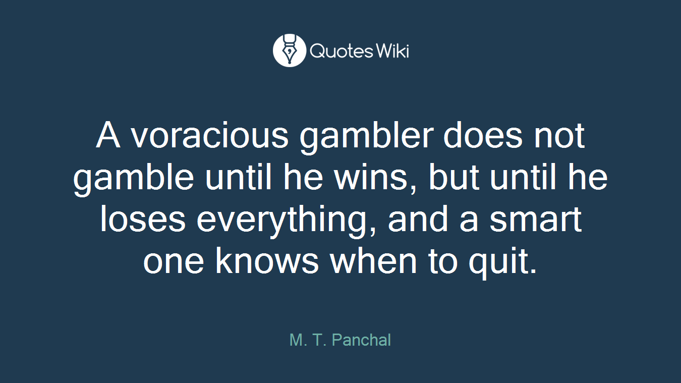 A voracious gambler does not gamble until he wins, but until he loses everything, and a smart one knows when to quit.