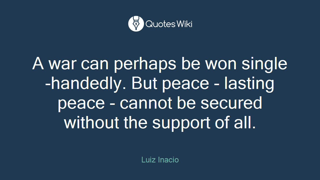 A war can perhaps be won single-handedly. But peace - lasting peace - cannot be secured without the support of all.