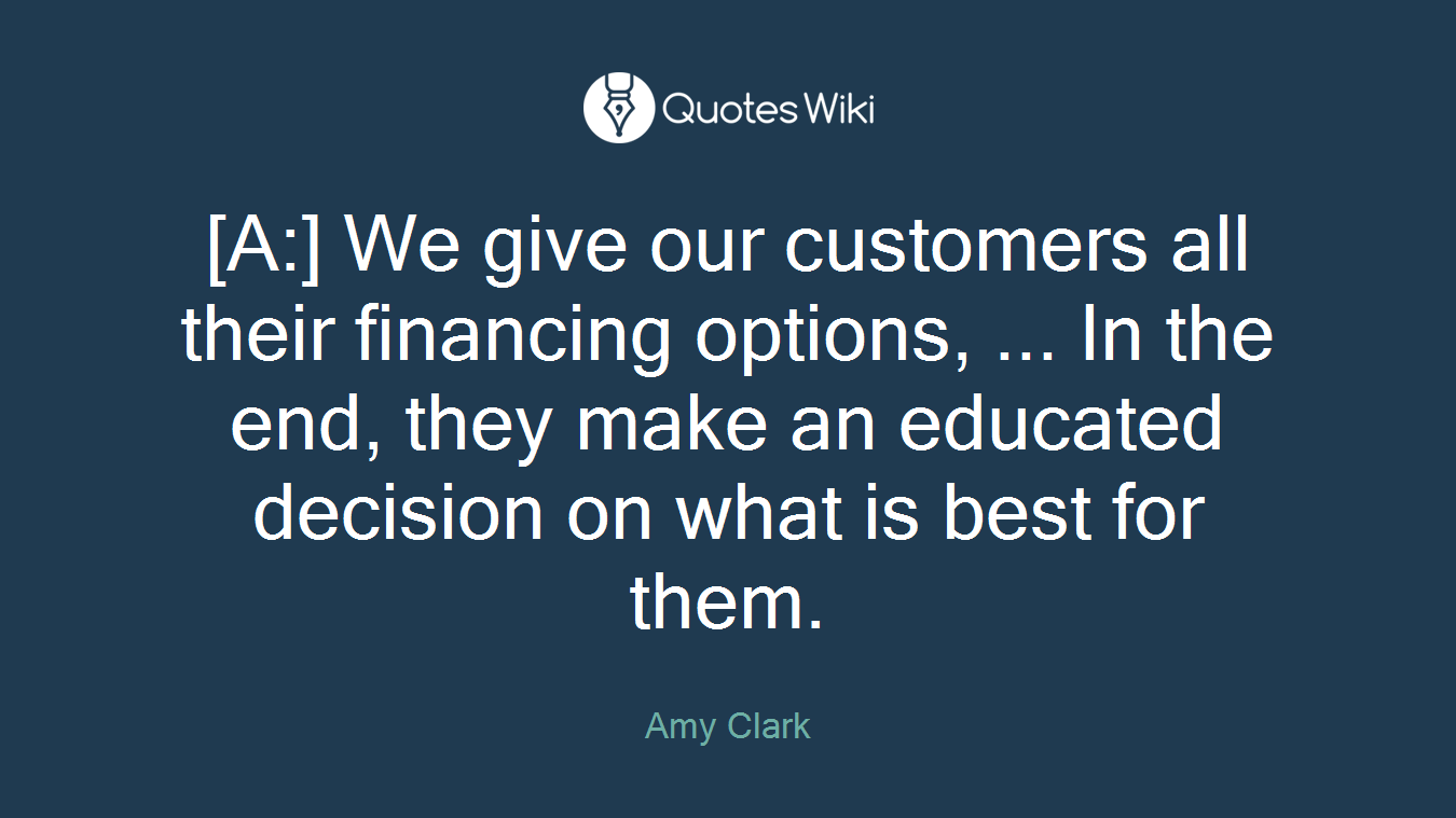 [A:] We give our customers all their financing options, ... In the end, they make an educated decision on what is best for them.