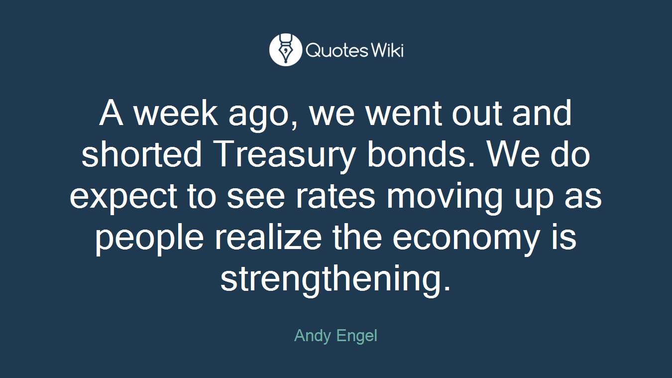 A week ago, we went out and shorted Treasury bonds. We do expect to see rates moving up as people realize the economy is strengthening.