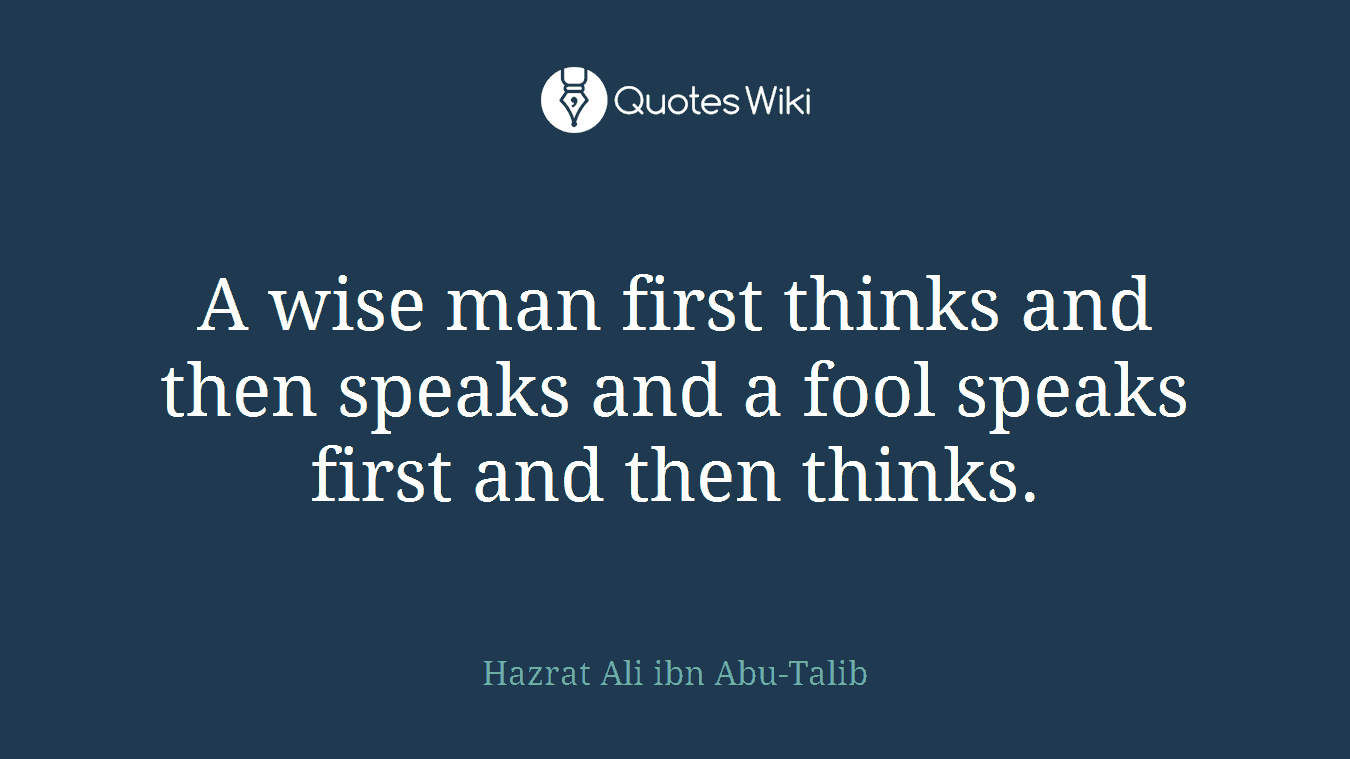 A wise man first thinks and then speaks and a fool speaks first and then thinks.