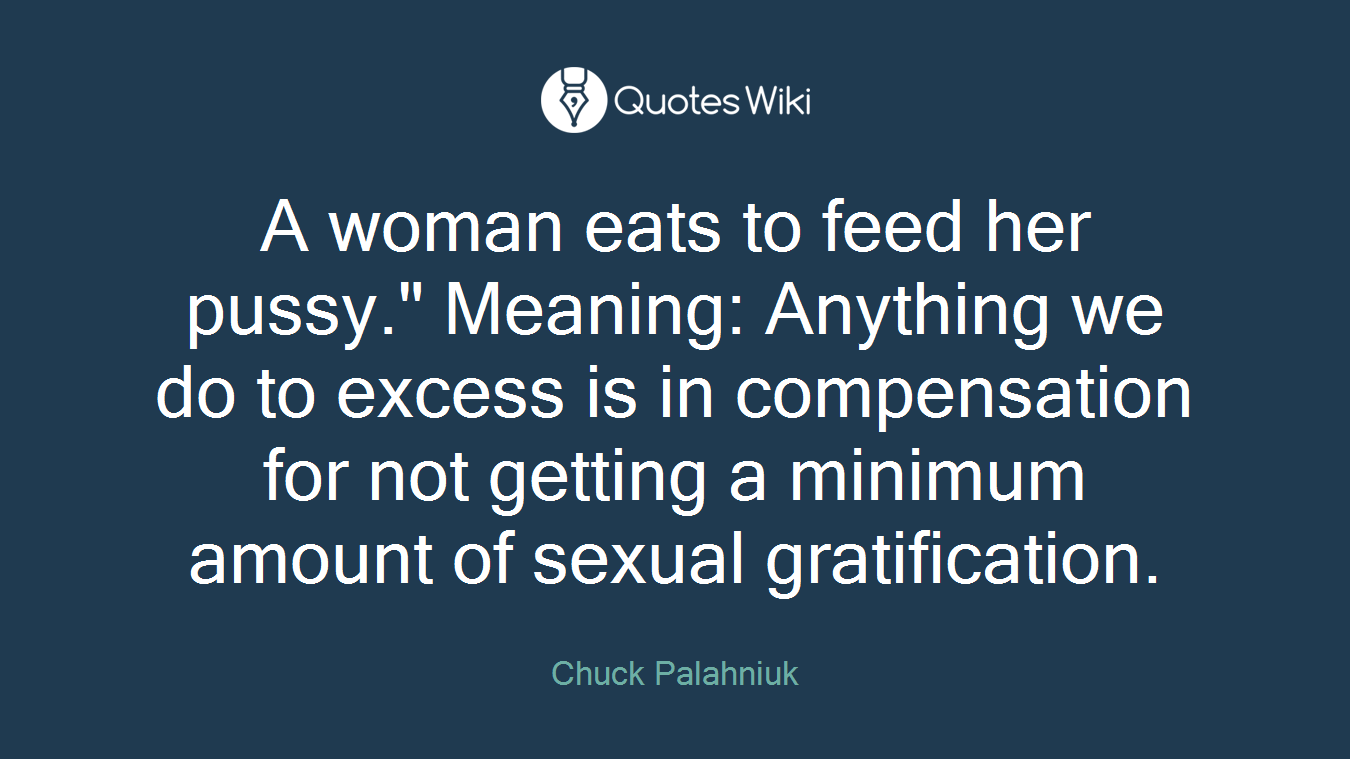 A woman eats to feed her pussy." Meaning: Anything we do to excess is in compensation for not getting a minimum amount of sexual gratification.