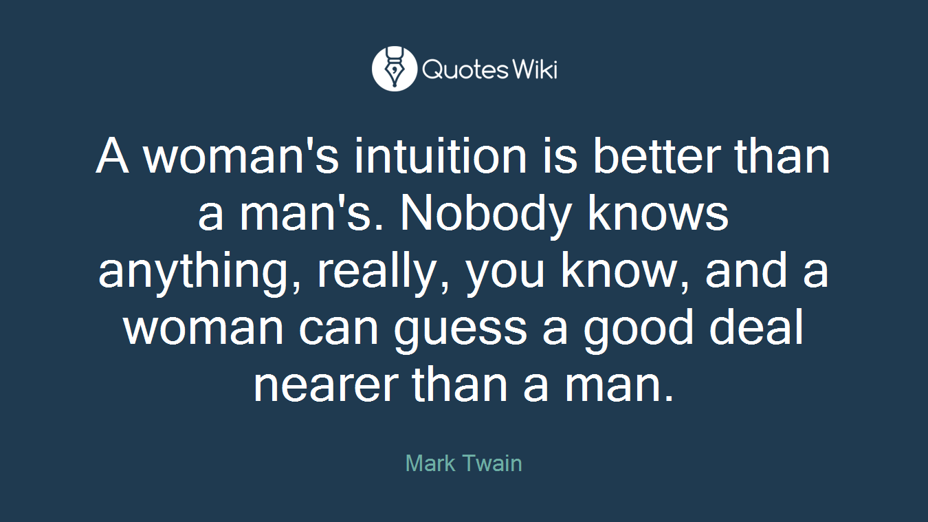 A woman's intuition is better than a man's. Nobody knows anything, really, you know, and a woman can guess a good deal nearer than a man.