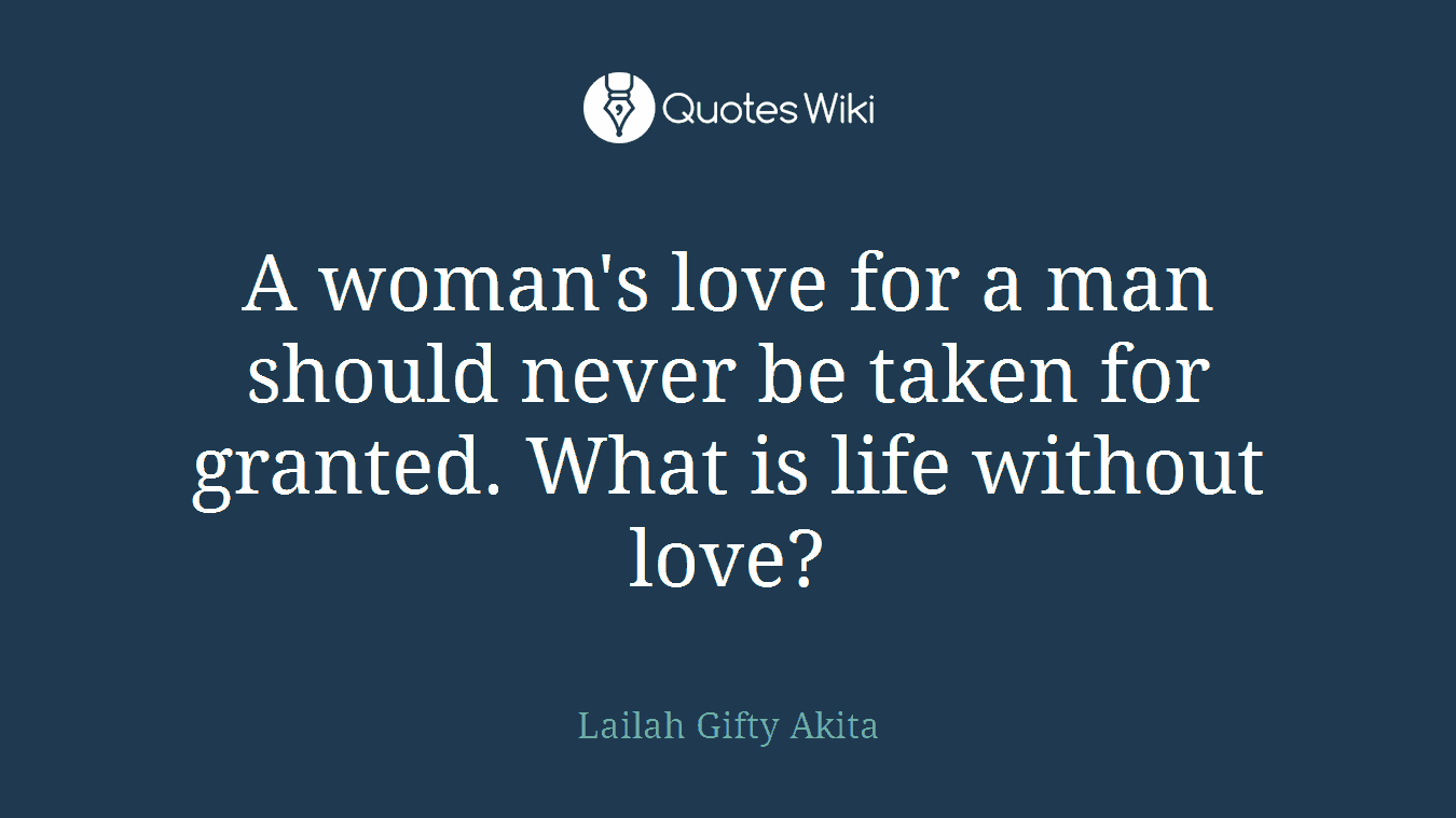 A woman's love for a man should never be taken for granted. What is life without love?