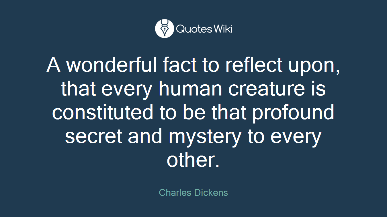 A wonderful fact to reflect upon, that every human creature is constituted to be that profound secret and mystery to every other.