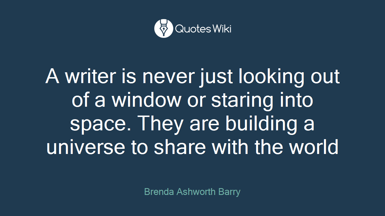 A writer is never just looking out of a window or staring into space. They are building a universe to share with the world