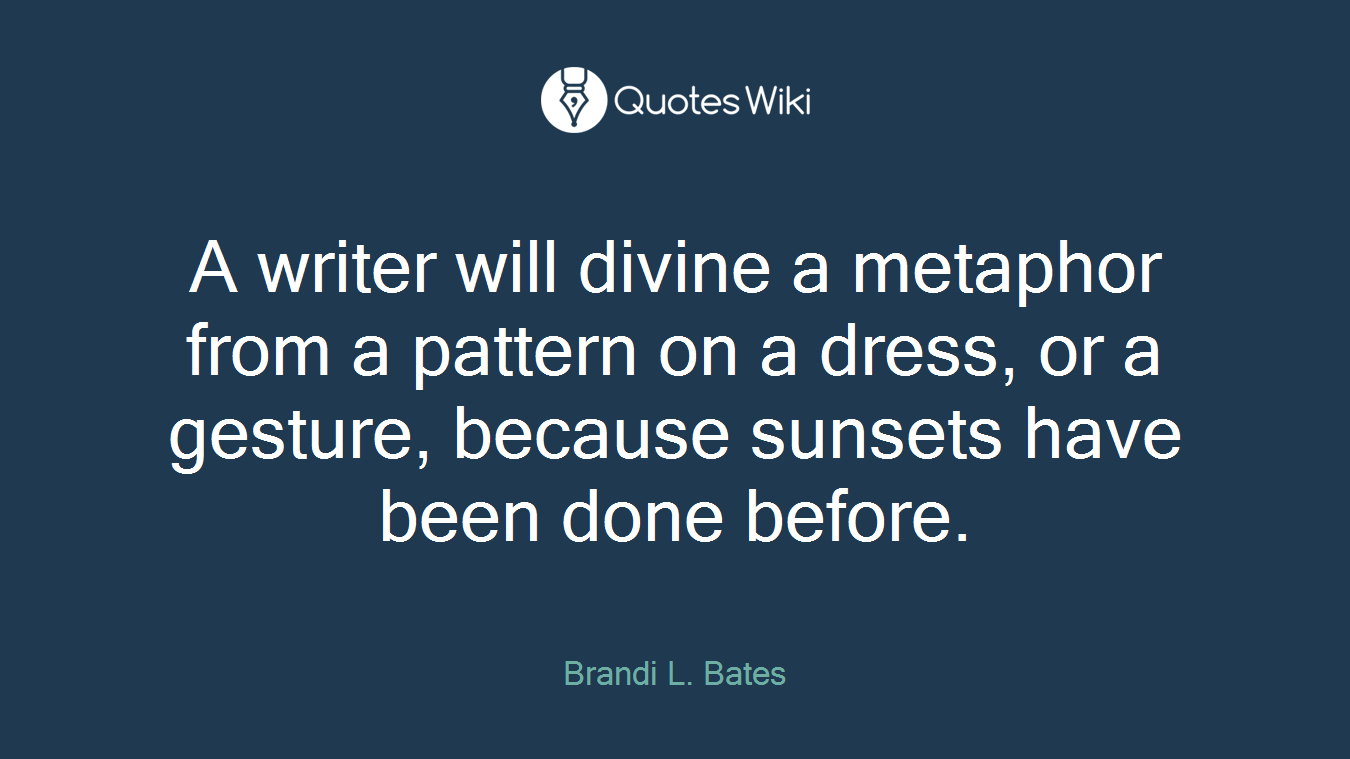 A writer will divine a metaphor from a pattern on a dress, or a gesture, because sunsets have been done before.