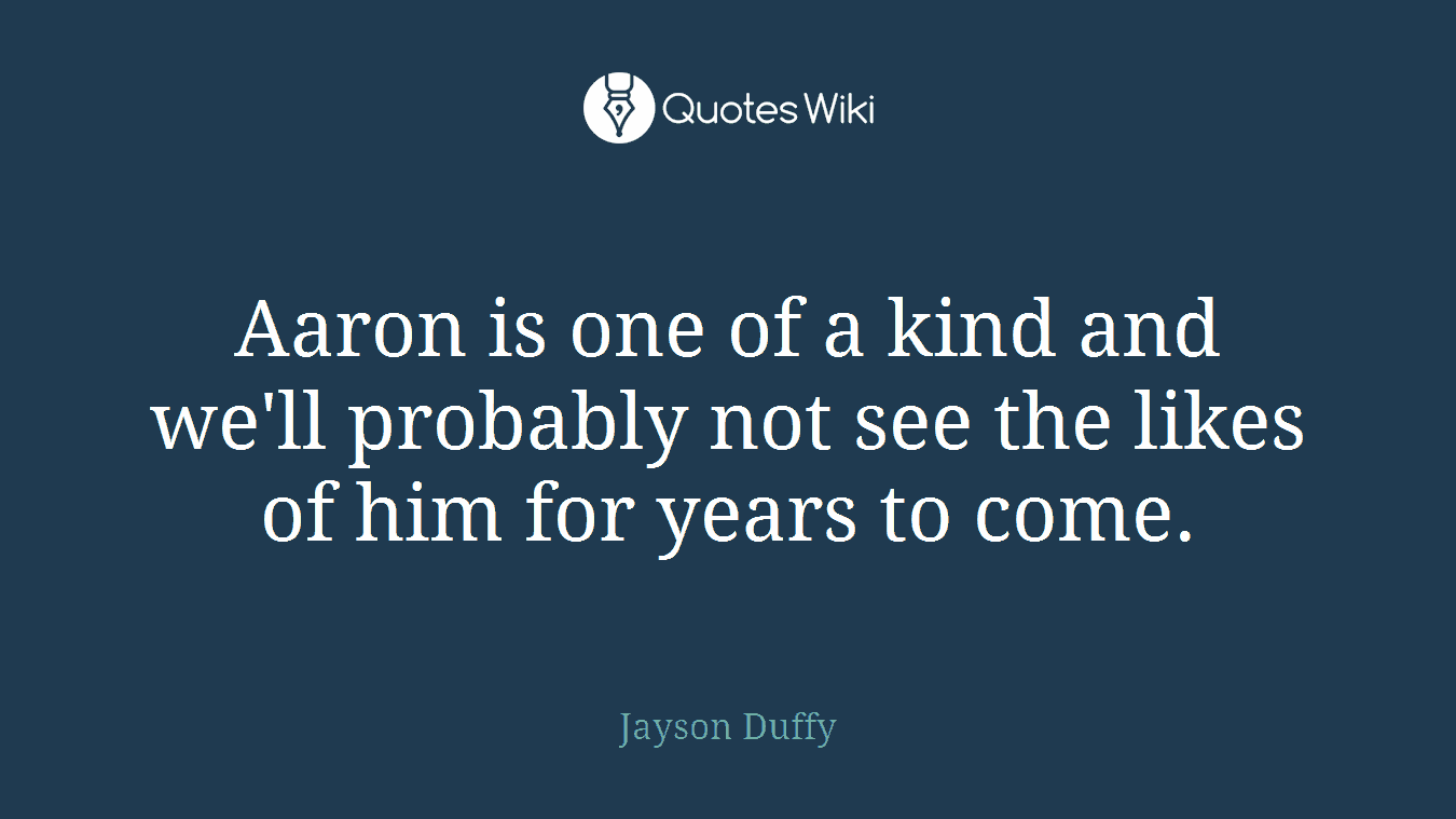 Aaron is one of a kind and we'll probably not see the likes of him for years to come.