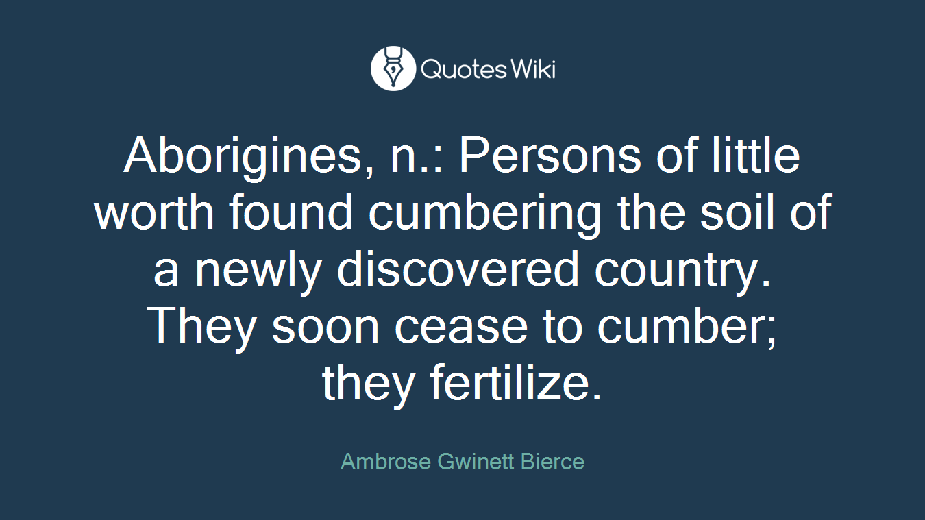 Aborigines, n.: Persons of little worth found cumbering the soil of a newly discovered country. They soon cease to cumber; they fertilize.