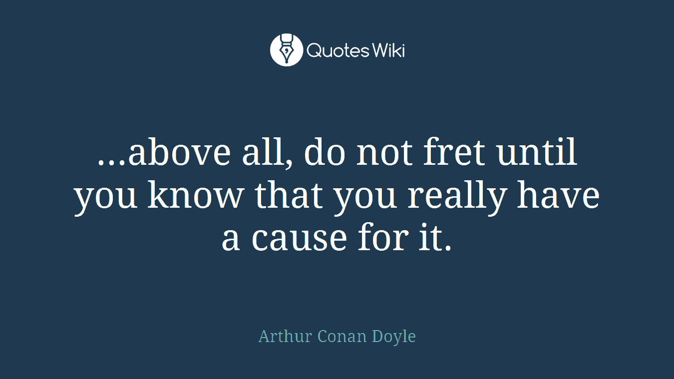...above all, do not fret until you know that you really have a cause for it.
