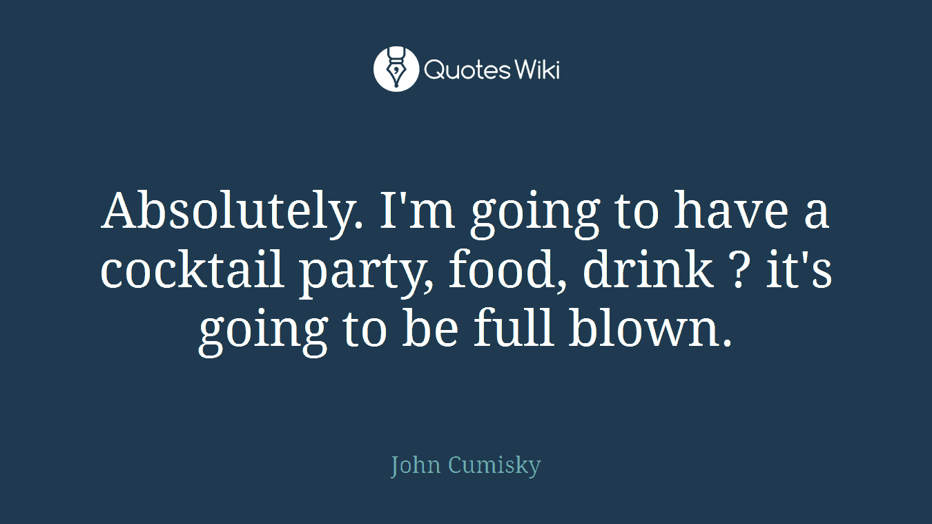 Absolutely. I'm going to have a cocktail party, food, drink ? it's going to be full blown.