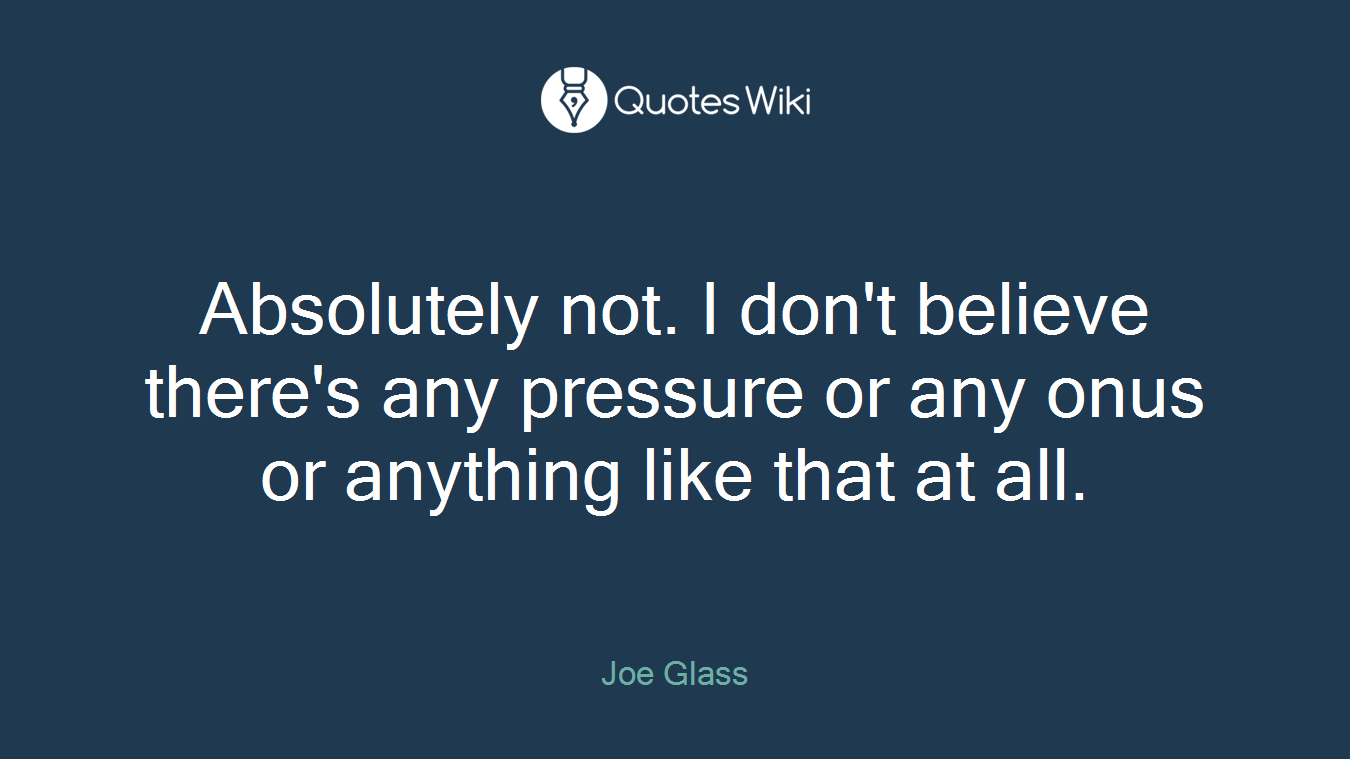 Absolutely not. I don't believe there's any pressure or any onus or anything like that at all.