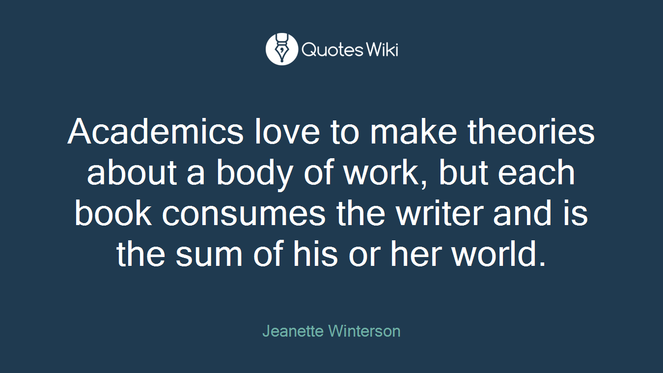 Academics love to make theories about a body of work, but each book consumes the writer and is the sum of his or her world.