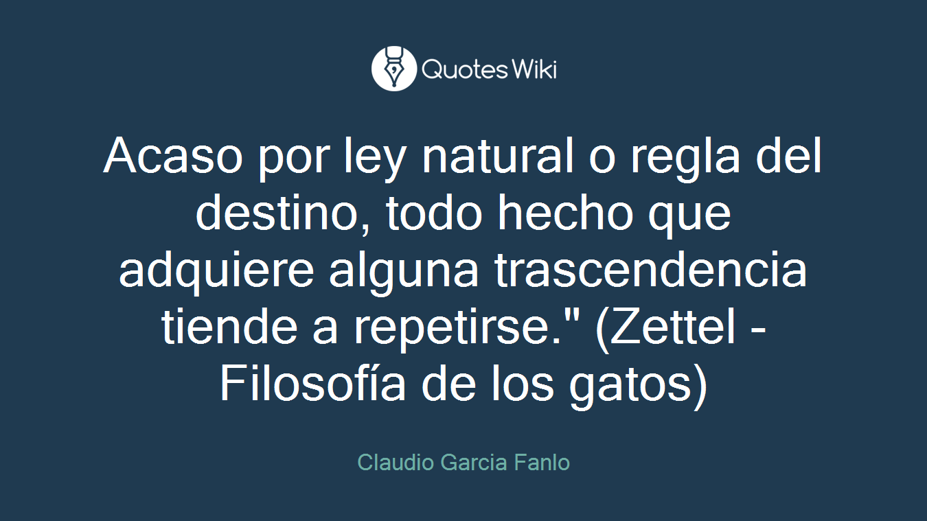 Acaso por ley natural o regla del destino, todo hecho que adquiere alguna trascendencia tiende a repetirse." (Zettel - Filosofía de los gatos)