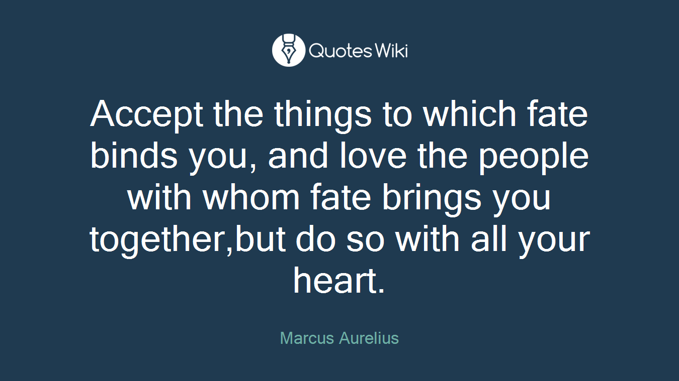Accept the things to which fate binds you, and love the people with whom fate brings you together,but do so with all your heart.