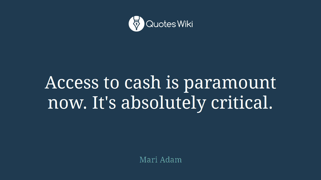 Access to cash is paramount now. It's absolutely critical.