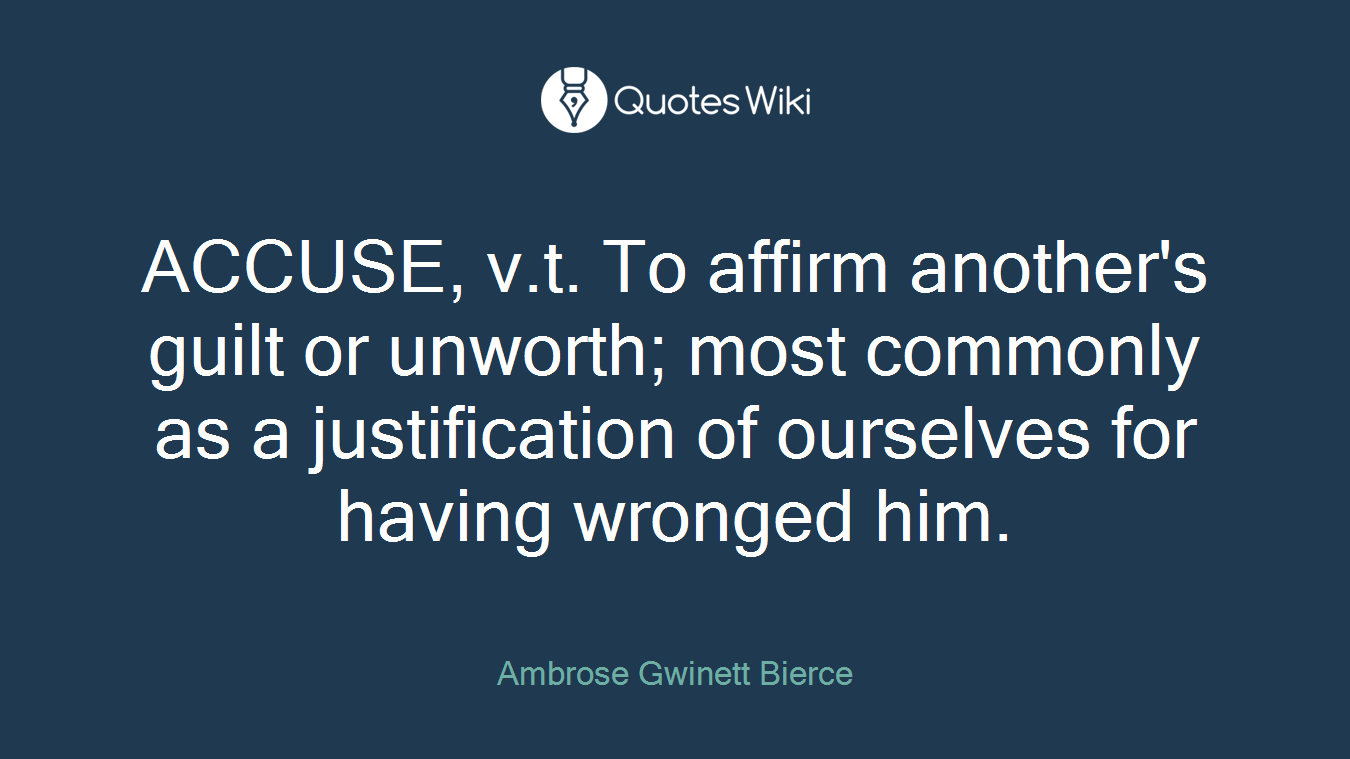 ACCUSE, v.t. To affirm another's guilt or unworth; most commonly as a justification of ourselves for having wronged him.
