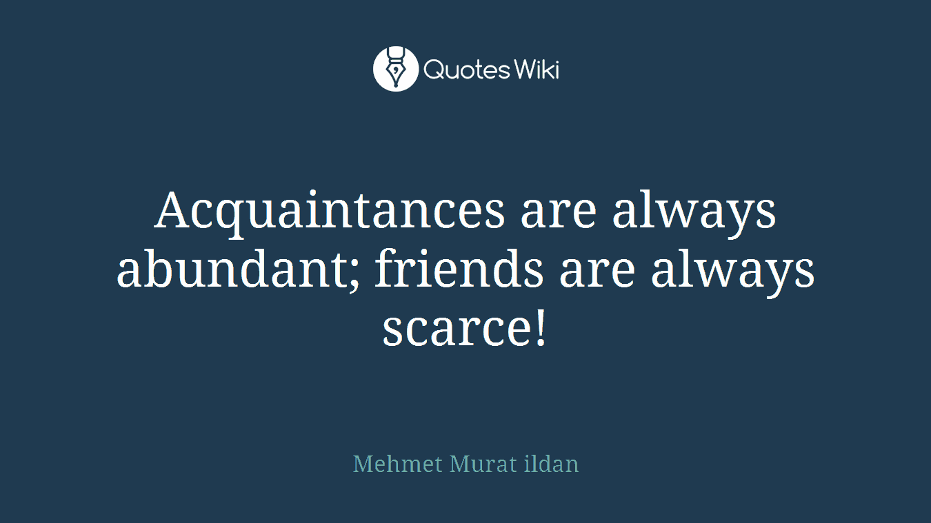 Acquaintances are always abundant; friends are always scarce!