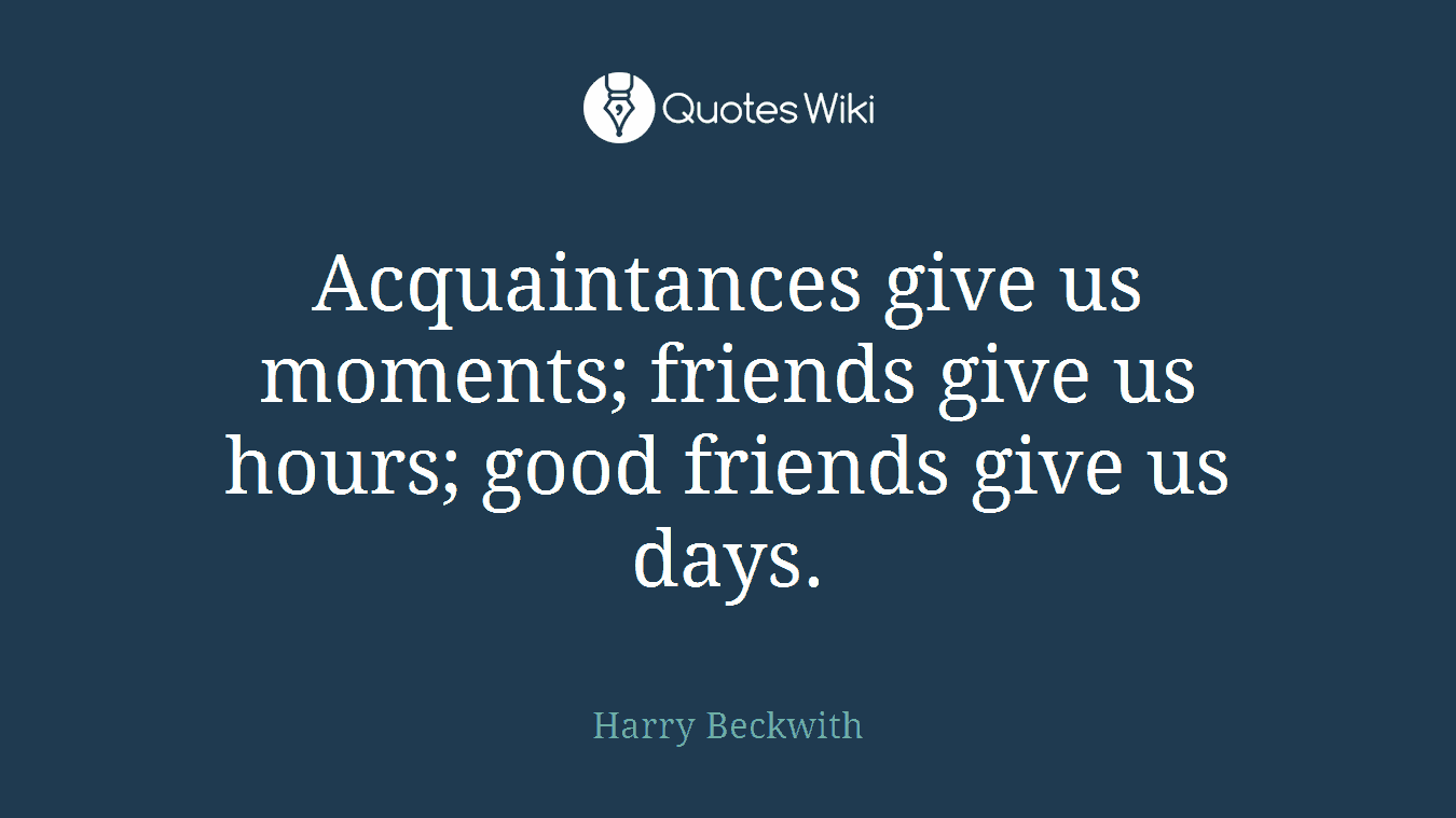 Acquaintances give us moments; friends give us hours; good friends give us days.