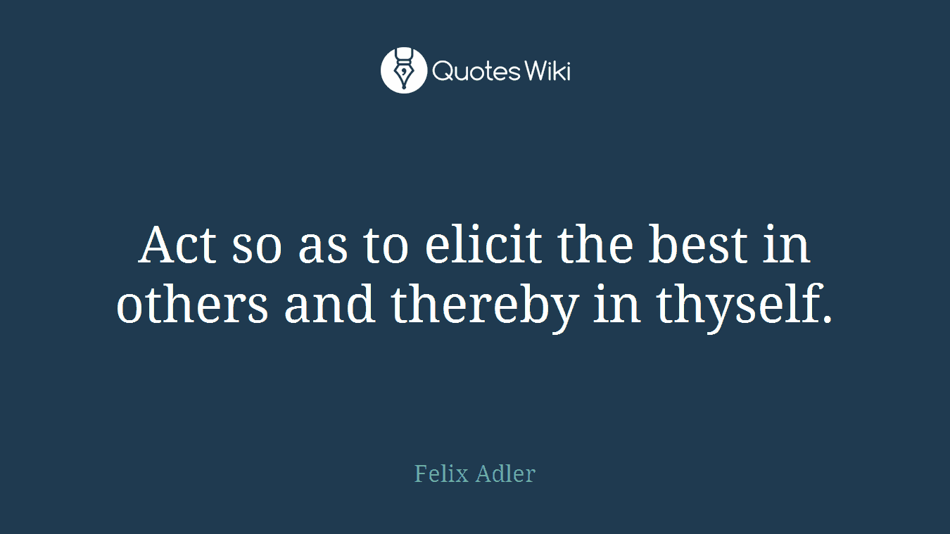 Act so as to elicit the best in others and thereby in thyself.
