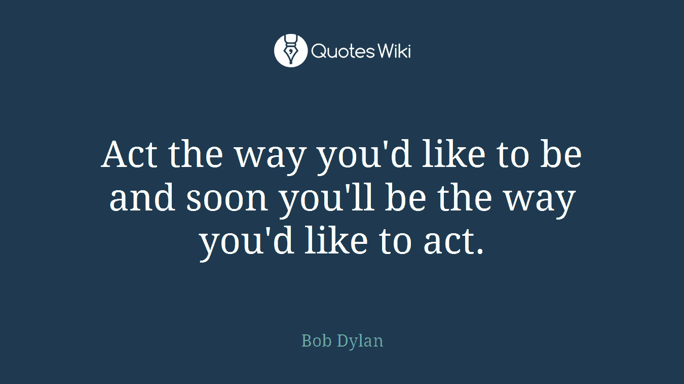 Act the way you'd like to be and soon you'll be the way you'd like to act.