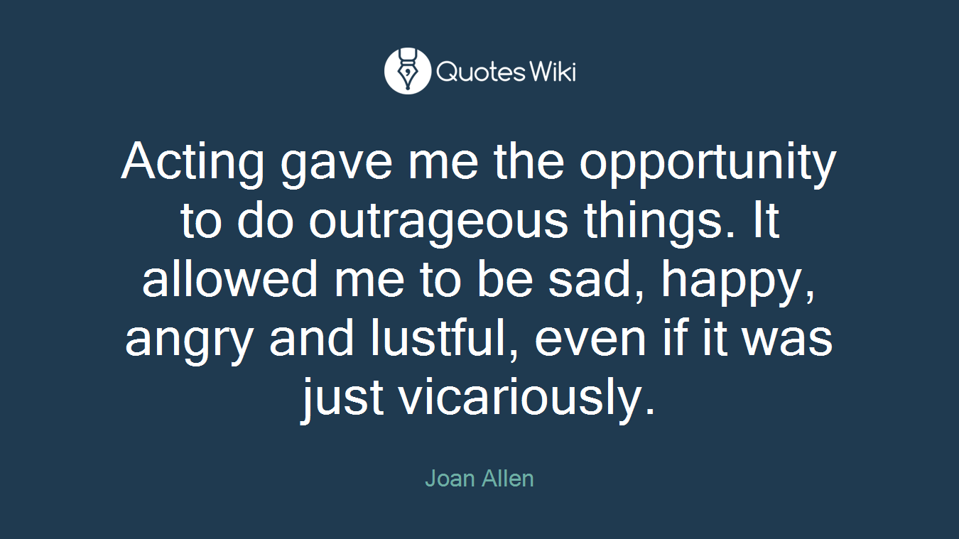 Acting gave me the opportunity to do outrageous things. It allowed me to be sad, happy, angry and lustful, even if it was just vicariously.