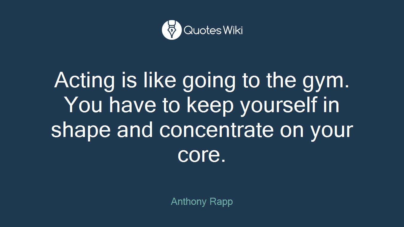 Acting is like going to the gym. You have to keep yourself in shape and concentrate on your core.