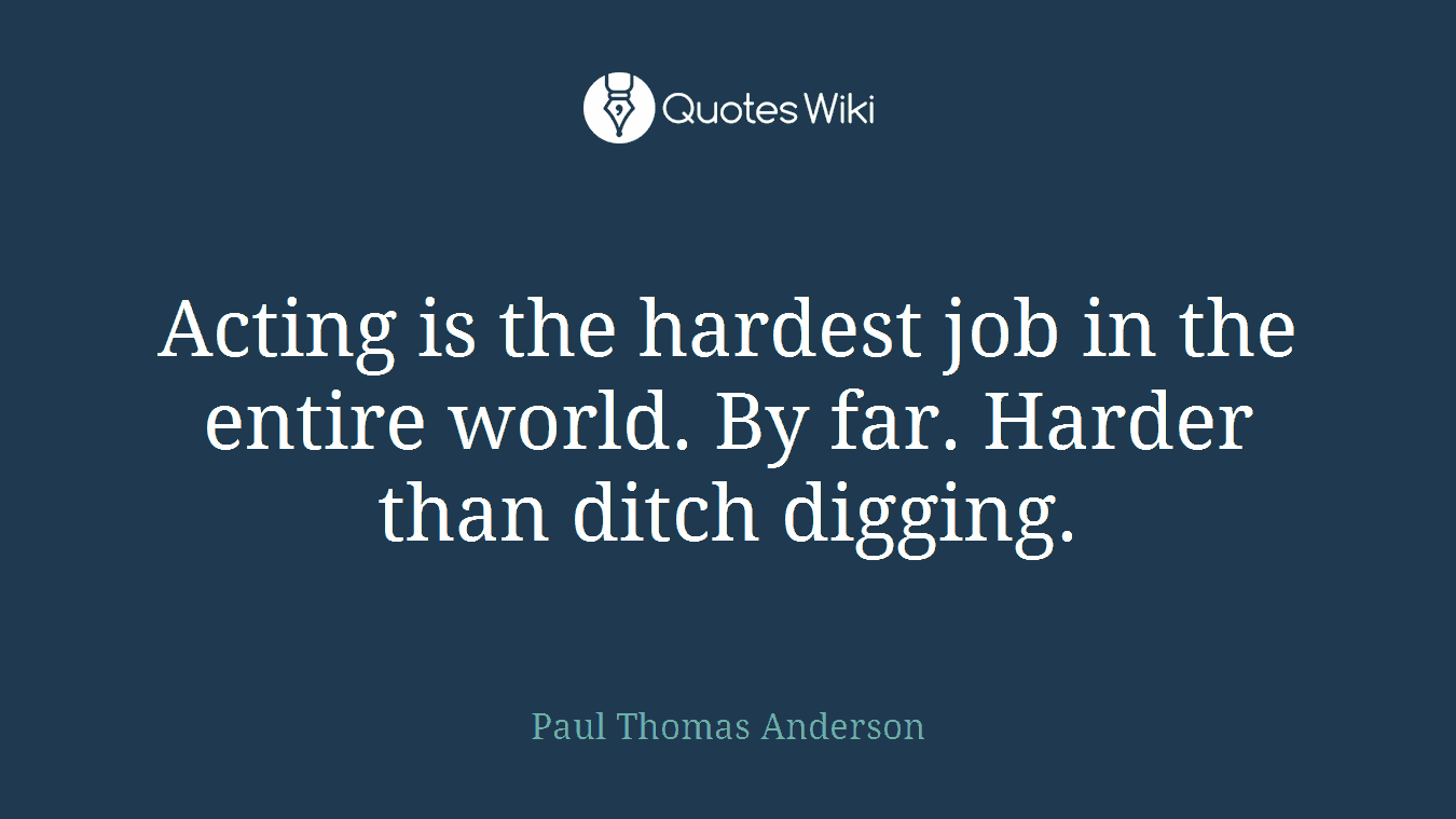 Acting is the hardest job in the entire world. By far. Harder than ditch digging.