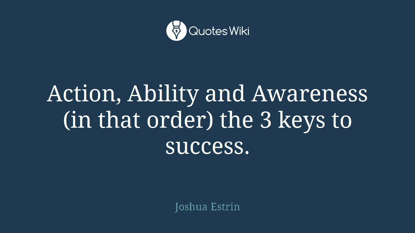 Action, Ability and Awareness (in that order) the 3 keys to success.