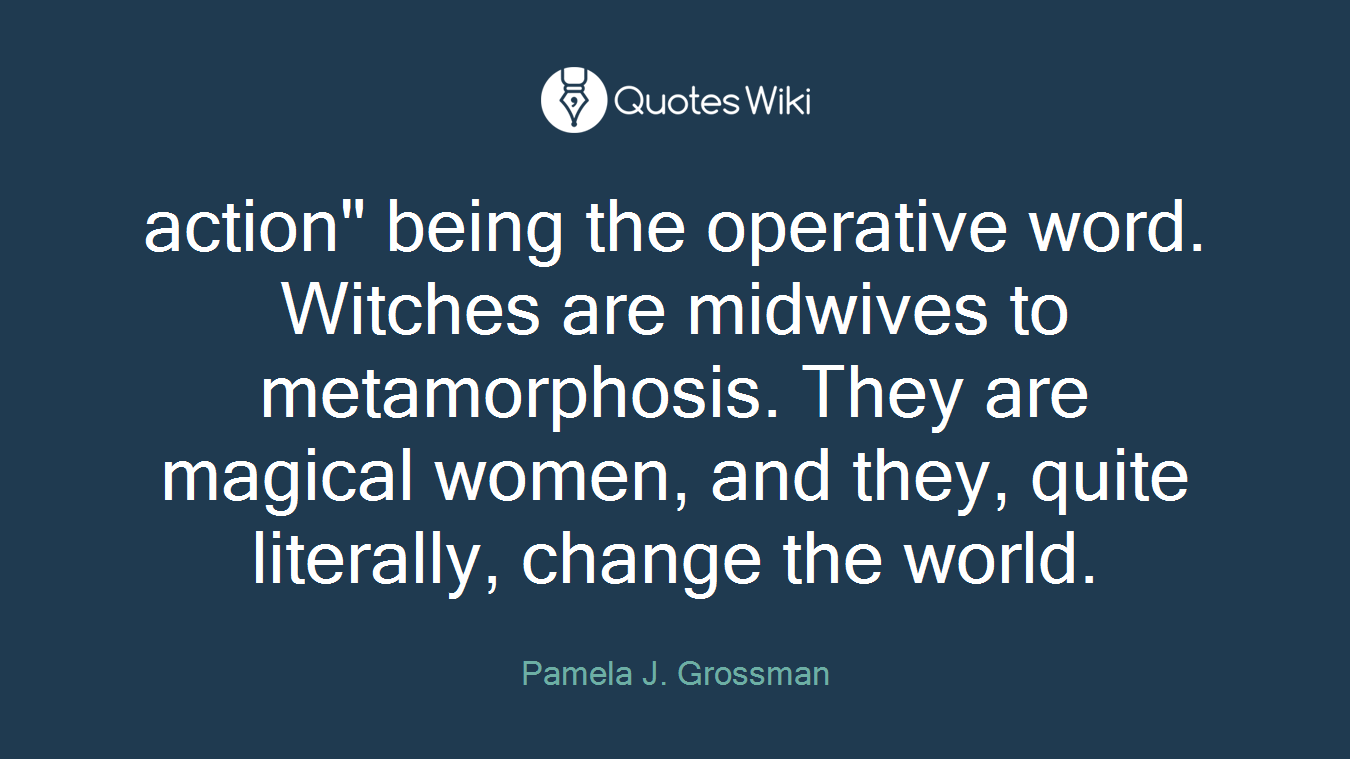 action" being the operative word. Witches are midwives to metamorphosis. They are magical women, and they, quite literally, change the world.