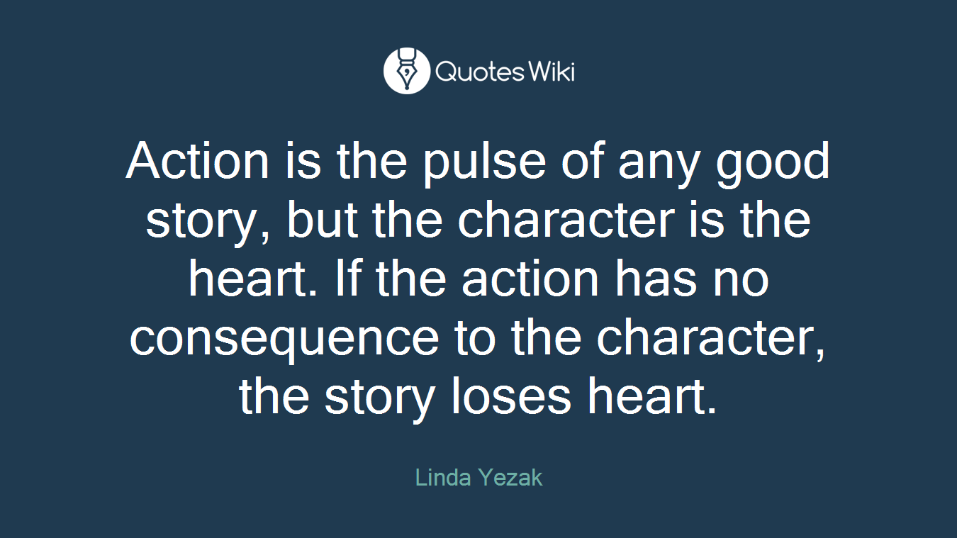 Action is the pulse of any good story, but the character is the heart. If the action has no consequence to the character, the story loses heart.