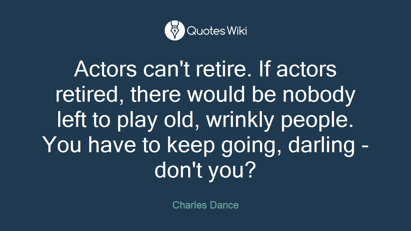 Actors can't retire. If actors retired, there would be nobody left to play old, wrinkly people. You have to keep going, darling - don't you?