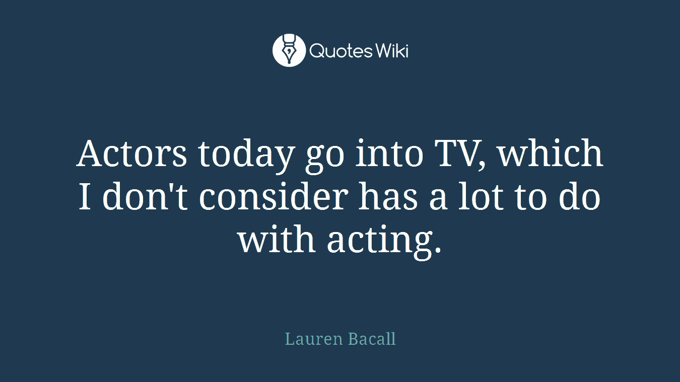 Actors today go into TV, which I don't consider has a lot to do with acting.