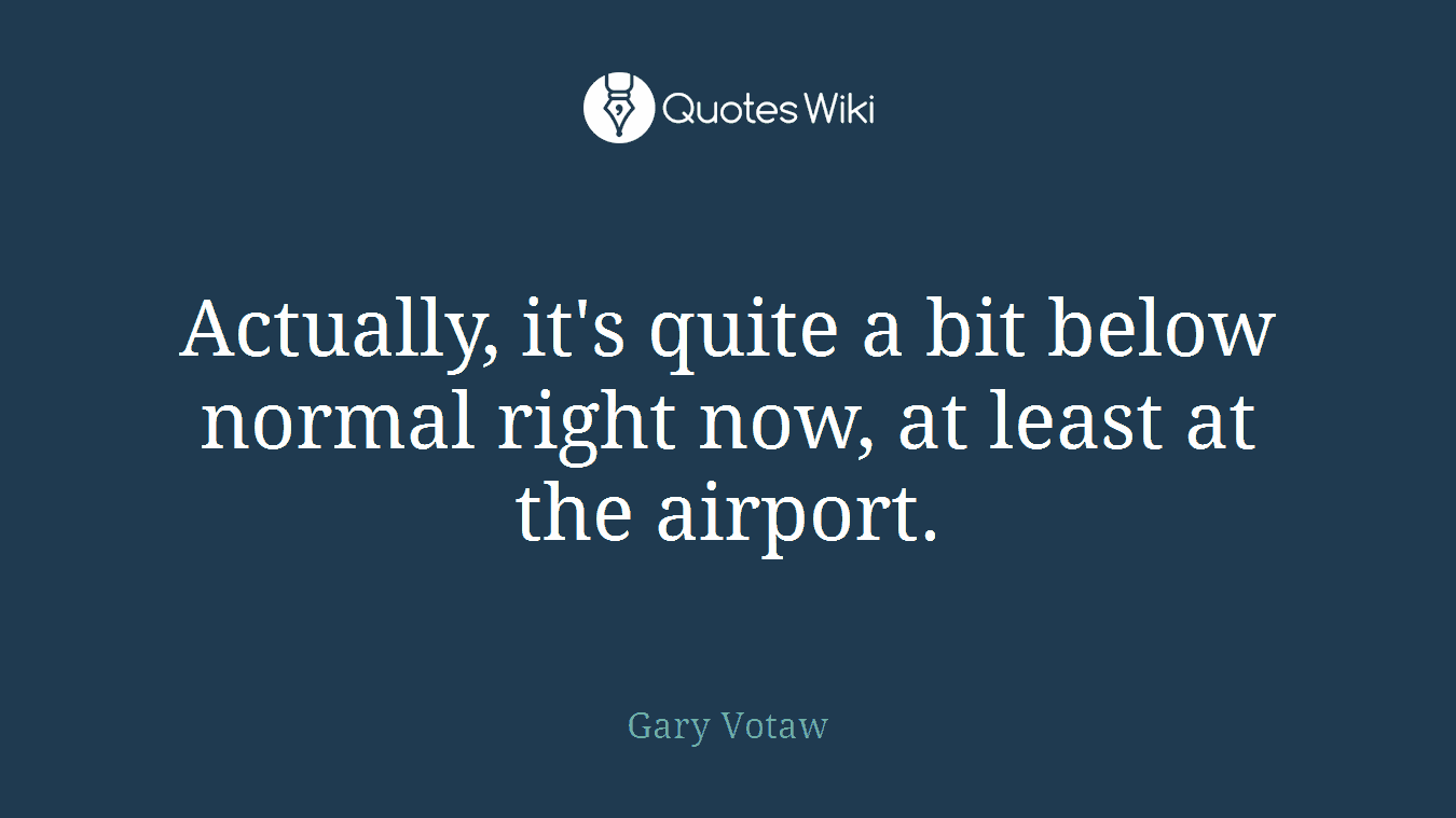 Actually, it's quite a bit below normal right now, at least at the airport.